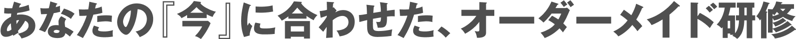あなたの『今』に合わせた、オーダーメイド研修